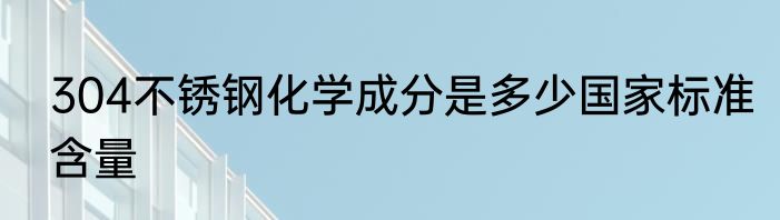304不锈钢化学成分是多少国家标准含量