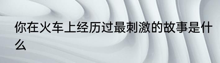 你在火车上经历过最刺激的故事是什么