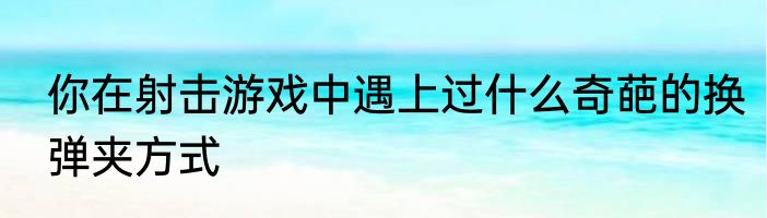 你在射击游戏中遇上过什么奇葩的换弹夹方式