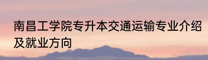 南昌工学院专升本交通运输专业介绍及就业方向