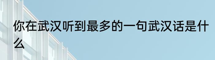 你在武汉听到最多的一句武汉话是什么