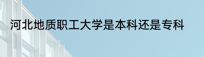 河北地质职工大学是本科还是专科