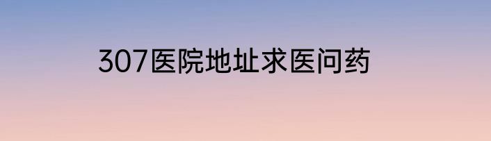 307医院地址求医问药