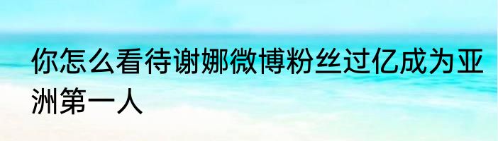 你怎么看待谢娜微博粉丝过亿成为亚洲第一人