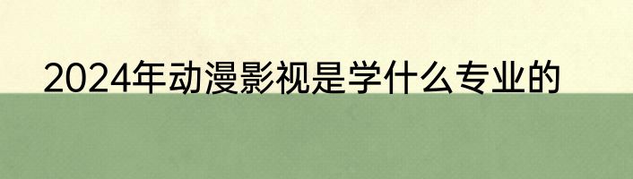 2024年动漫影视是学什么专业的