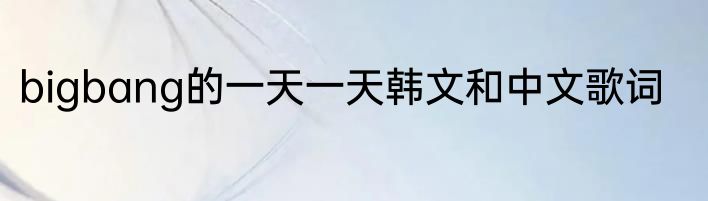 bigbang的一天一天韩文和中文歌词