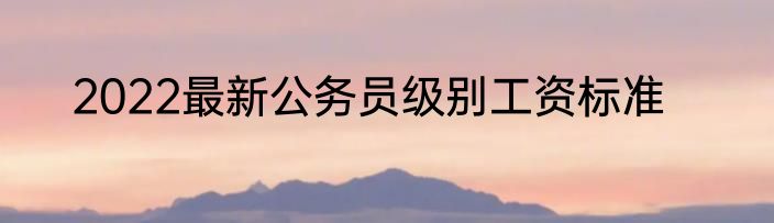 2022最新公务员级别工资标准