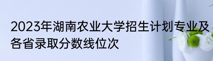 2023年湖南农业大学招生计划专业及各省录取分数线位次