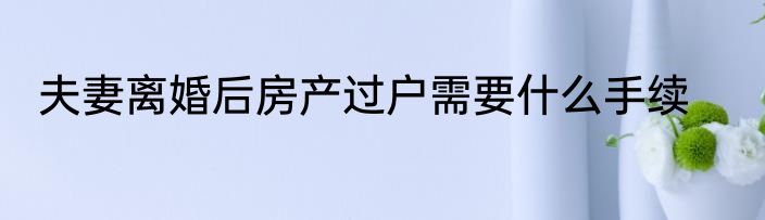 夫妻离婚后房产过户需要什么手续
