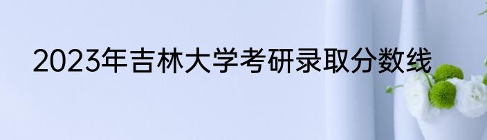 2023年吉林大学考研录取分数线
