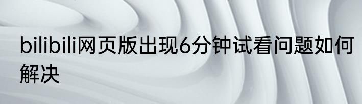 bilibili网页版出现6分钟试看问题如何解决