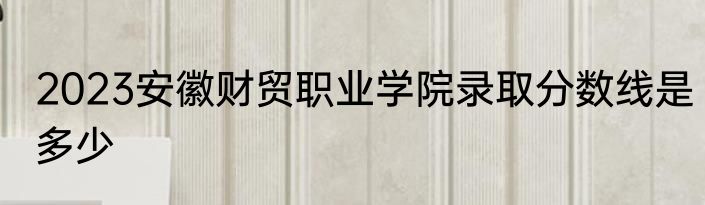 2023安徽财贸职业学院录取分数线是多少