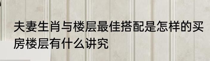 夫妻生肖与楼层最佳搭配是怎样的买房楼层有什么讲究