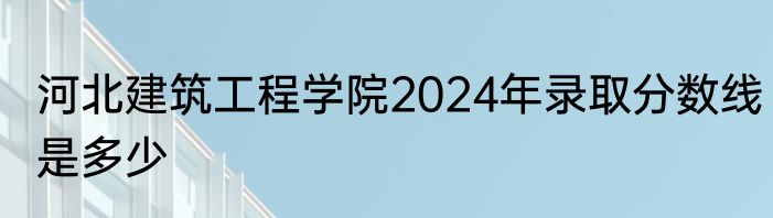 河北建筑工程学院2024年录取分数线是多少
