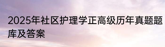 2025年社区护理学正高级历年真题题库及答案