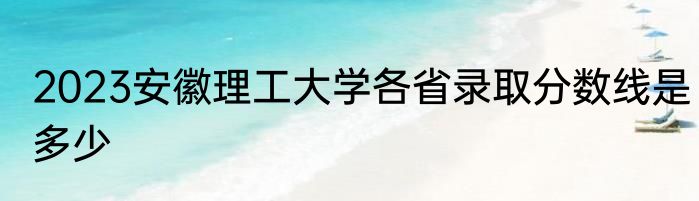 2023安徽理工大学各省录取分数线是多少