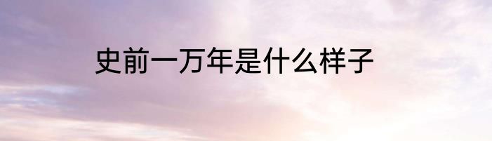 史前一万年是什么样子