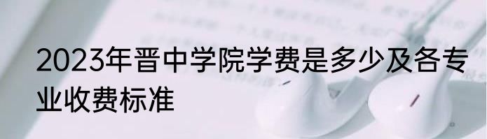 2023年晋中学院学费是多少及各专业收费标准