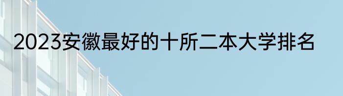 2023安徽最好的十所二本大学排名