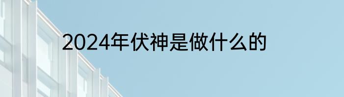 2024年伏神是做什么的