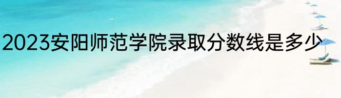 2023安阳师范学院录取分数线是多少