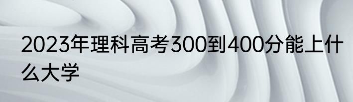 2023年理科高考300到400分能上什么大学
