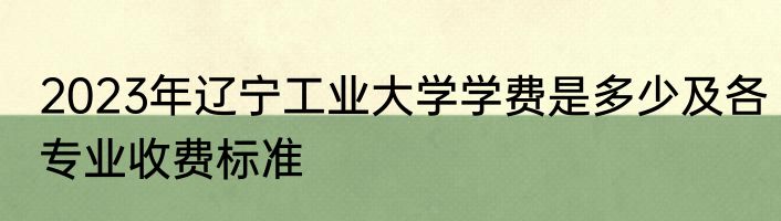 2023年辽宁工业大学学费是多少及各专业收费标准