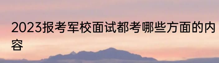 2023报考军校面试都考哪些方面的内容