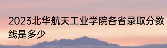 2023北华航天工业学院各省录取分数线是多少