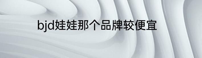 bjd娃娃那个品牌较便宜