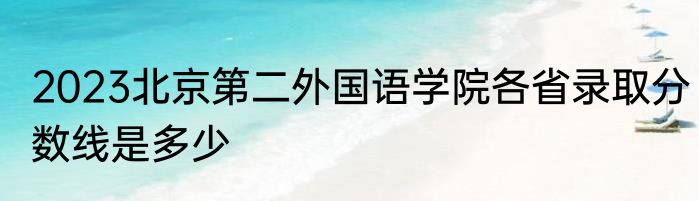 2023北京第二外国语学院各省录取分数线是多少