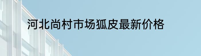河北尚村市场狐皮最新价格