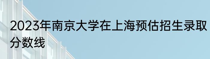 2023年南京大学在上海预估招生录取分数线