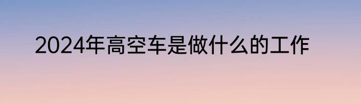 2024年高空车是做什么的工作