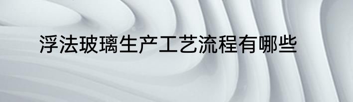浮法玻璃生产工艺流程有哪些