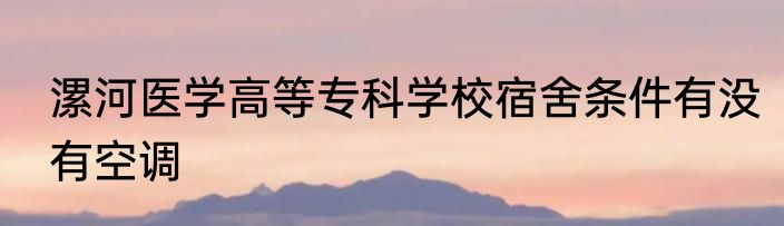 漯河医学高等专科学校宿舍条件有没有空调