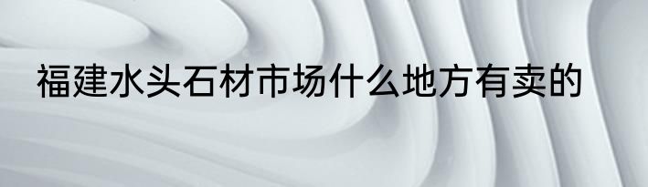 福建水头石材市场什么地方有卖的