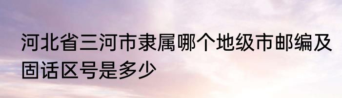 河北省三河市隶属哪个地级市邮编及固话区号是多少