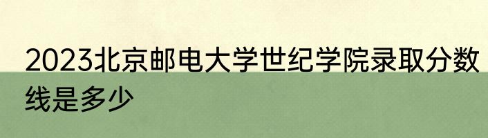 2023北京邮电大学世纪学院录取分数线是多少