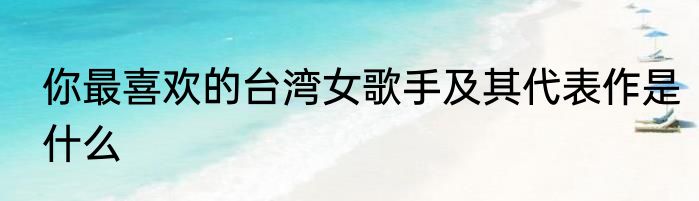 你最喜欢的台湾女歌手及其代表作是什么