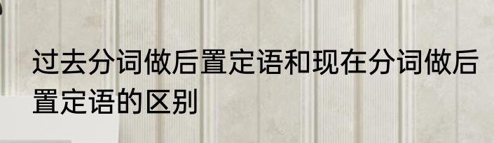 过去分词做后置定语和现在分词做后置定语的区别