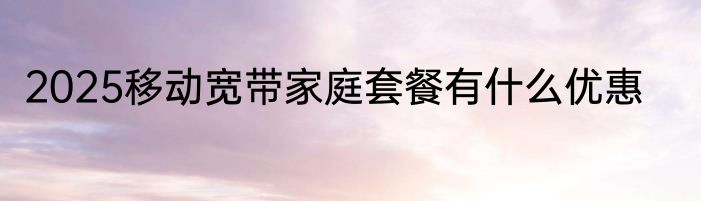 2025移动宽带家庭套餐有什么优惠