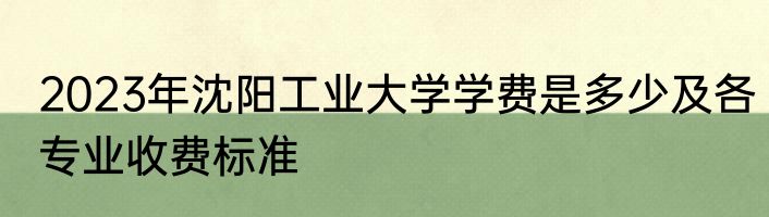 2023年沈阳工业大学学费是多少及各专业收费标准