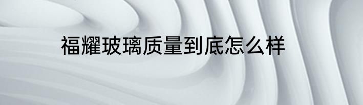 福耀玻璃质量到底怎么样
