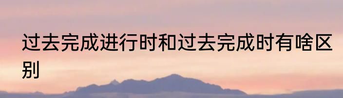 过去完成进行时和过去完成时有啥区别