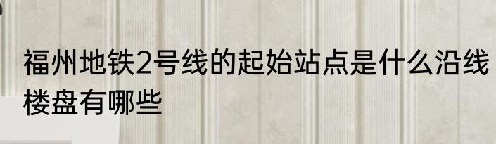 福州地铁2号线的起始站点是什么沿线楼盘有哪些