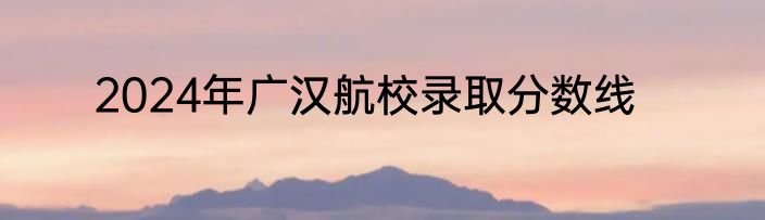 2024年广汉航校录取分数线