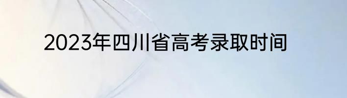 2023年四川省高考录取时间