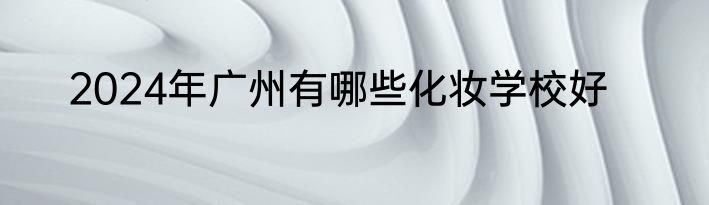 2024年广州有哪些化妆学校好