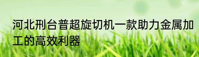 河北刑台普超旋切机一款助力金属加工的高效利器